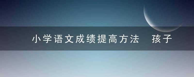 小学语文成绩提高方法 孩子语文成绩差怎么才能提高